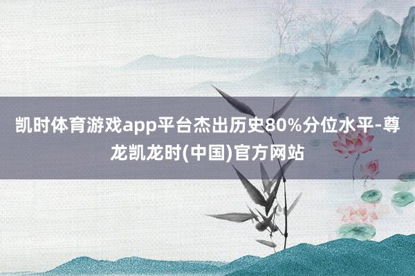 凯时体育游戏app平台杰出历史80%分位水平-尊龙凯龙时(中国)官方网站