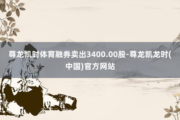 尊龙凯时体育融券卖出3400.00股-尊龙凯龙时(中国)官方网站