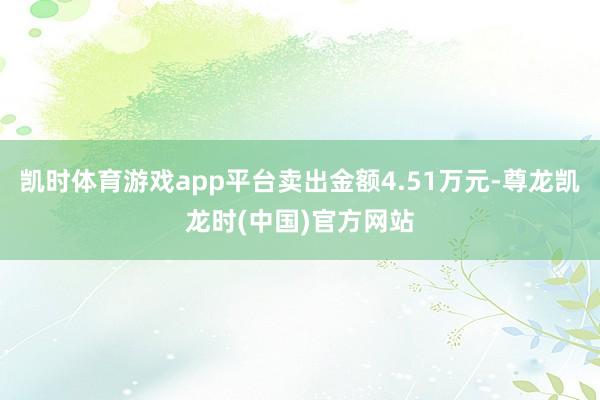 凯时体育游戏app平台卖出金额4.51万元-尊龙凯龙时(中国)官方网站