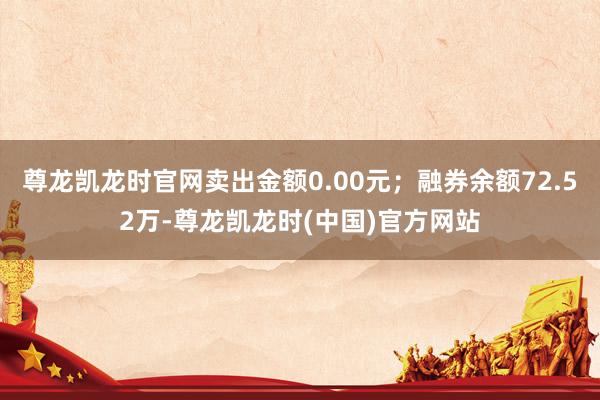 尊龙凯龙时官网卖出金额0.00元；融券余额72.52万-尊龙凯龙时(中国)官方网站