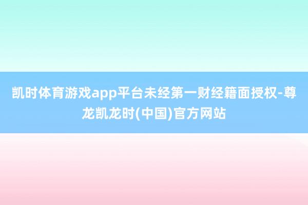 凯时体育游戏app平台未经第一财经籍面授权-尊龙凯龙时(中国)官方网站