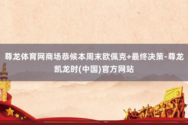 尊龙体育网商场恭候本周末欧佩克+最终决策-尊龙凯龙时(中国)官方网站