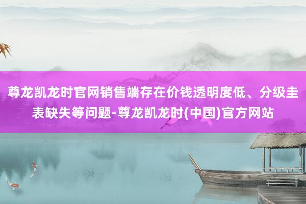 尊龙凯龙时官网销售端存在价钱透明度低、分级圭表缺失等问题-尊龙凯龙时(中国)官方网站
