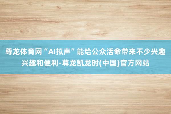 尊龙体育网“AI拟声”能给公众活命带来不少兴趣兴趣和便利-尊龙凯龙时(中国)官方网站
