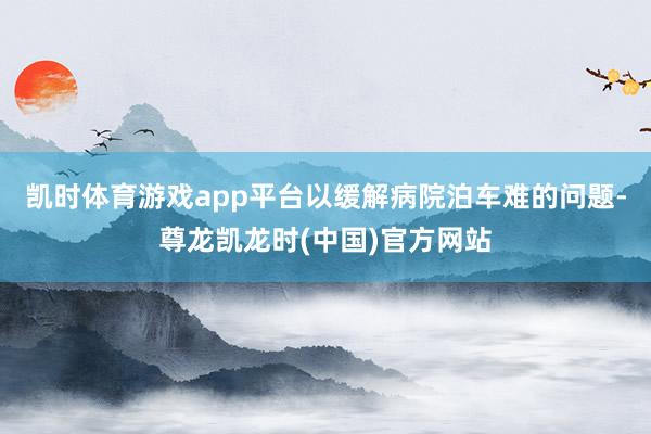 凯时体育游戏app平台以缓解病院泊车难的问题-尊龙凯龙时(中国)官方网站