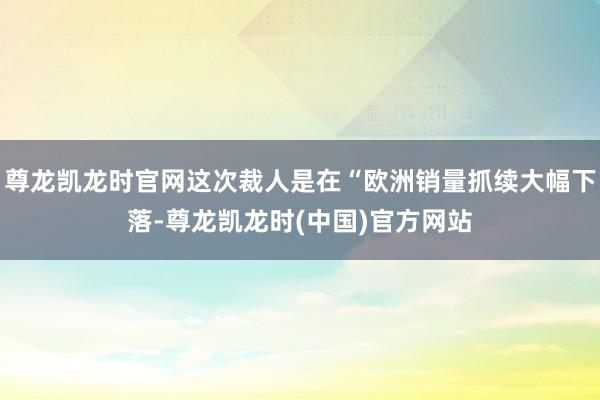 尊龙凯龙时官网这次裁人是在“欧洲销量抓续大幅下落-尊龙凯龙时(中国)官方网站