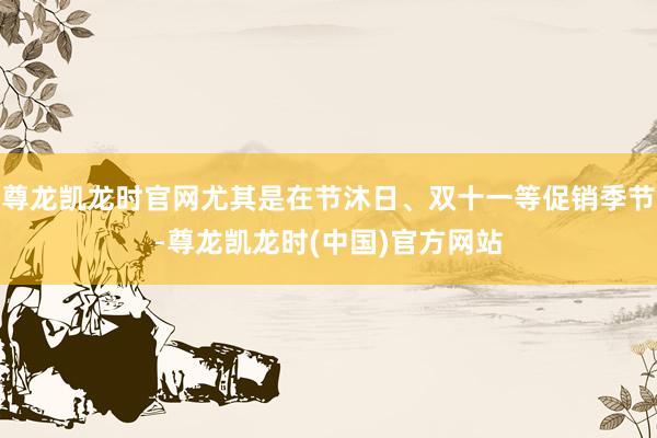 尊龙凯龙时官网尤其是在节沐日、双十一等促销季节-尊龙凯龙时(中国)官方网站