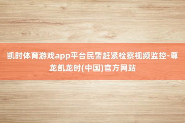 凯时体育游戏app平台民警赶紧检察视频监控-尊龙凯龙时(中国)官方网站
