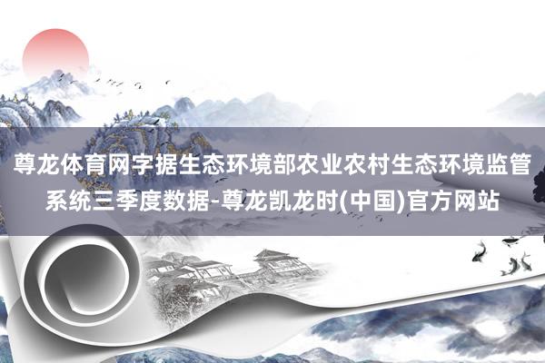 尊龙体育网字据生态环境部农业农村生态环境监管系统三季度数据-尊龙凯龙时(中国)官方网站