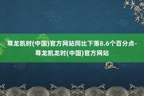 尊龙凯时(中国)官方网站同比下落8.6个百分点-尊龙凯龙时(中国)官方网站