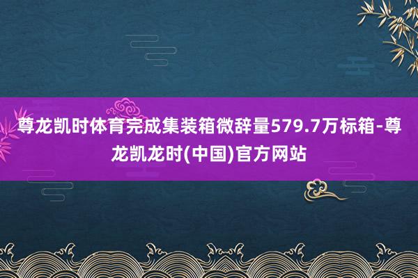 尊龙凯时体育完成集装箱微辞量579.7万标箱-尊龙凯龙时(中国)官方网站