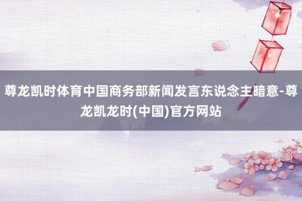 尊龙凯时体育中国商务部新闻发言东说念主暗意-尊龙凯龙时(中国)官方网站