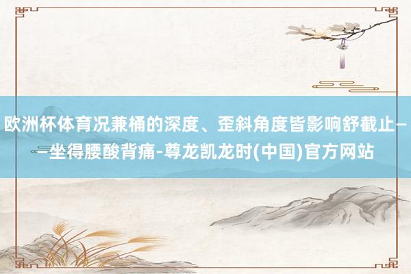 欧洲杯体育况兼桶的深度、歪斜角度皆影响舒截止——坐得腰酸背痛-尊龙凯龙时(中国)官方网站