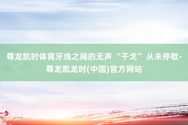 尊龙凯时体育牙线之间的无声 “干戈” 从未停歇-尊龙凯龙时(中国)官方网站