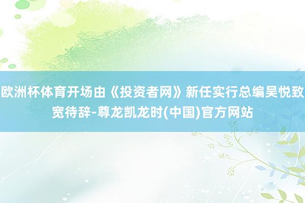 欧洲杯体育开场由《投资者网》新任实行总编吴悦致宽待辞-尊龙凯龙时(中国)官方网站