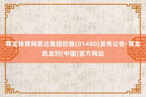 尊龙体育网恩达集团控股(01480)发布公告-尊龙凯龙时(中国)官方网站