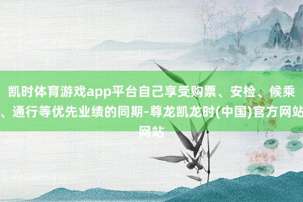 凯时体育游戏app平台自己享受购票、安检、候乘、通行等优先业绩的同期-尊龙凯龙时(中国)官方网站