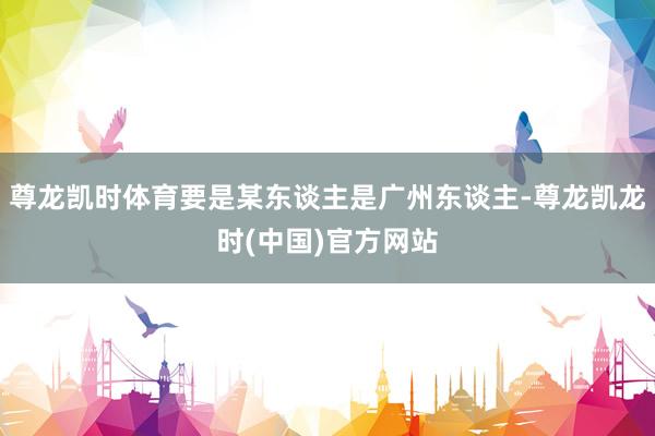 尊龙凯时体育要是某东谈主是广州东谈主-尊龙凯龙时(中国)官方网站