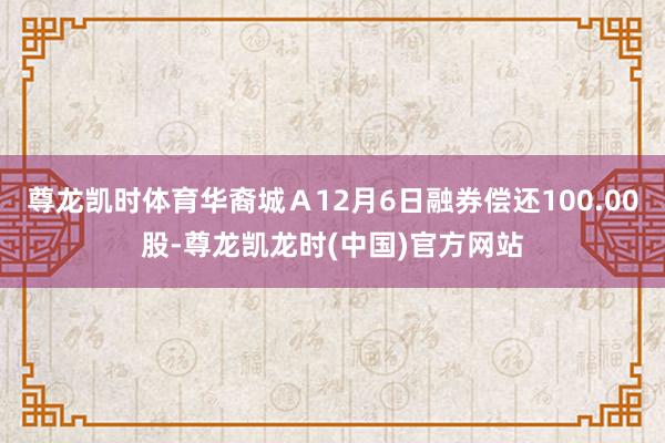 尊龙凯时体育华裔城Ａ12月6日融券偿还100.00股-尊龙凯龙时(中国)官方网站