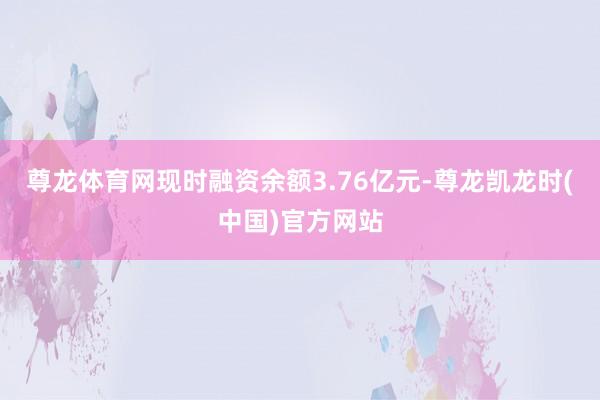 尊龙体育网现时融资余额3.76亿元-尊龙凯龙时(中国)官方网站