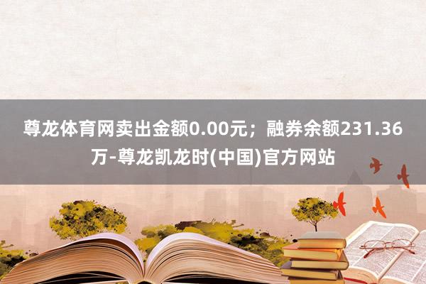 尊龙体育网卖出金额0.00元；融券余额231.36万-尊龙凯龙时(中国)官方网站