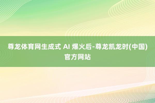 尊龙体育网生成式 AI 爆火后-尊龙凯龙时(中国)官方网站