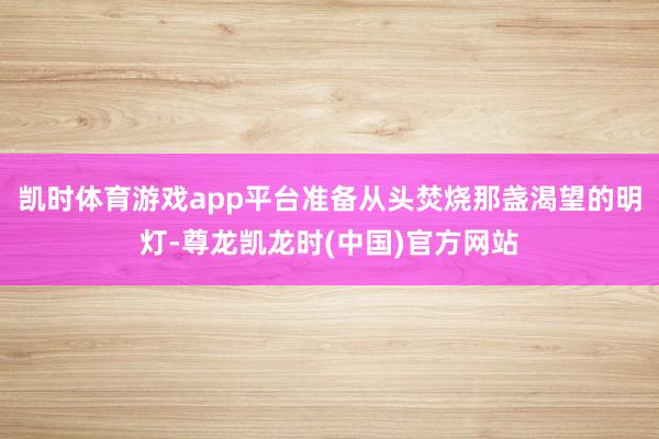 凯时体育游戏app平台准备从头焚烧那盏渴望的明灯-尊龙凯龙时(中国)官方网站