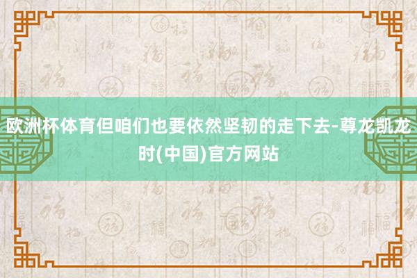 欧洲杯体育但咱们也要依然坚韧的走下去-尊龙凯龙时(中国)官方网站
