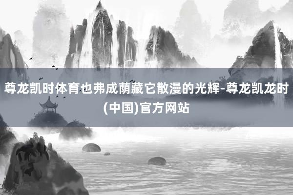 尊龙凯时体育也弗成荫藏它散漫的光辉-尊龙凯龙时(中国)官方网站
