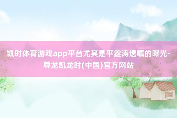 凯时体育游戏app平台尤其是平鑫涛遗嘱的曝光-尊龙凯龙时(中国)官方网站