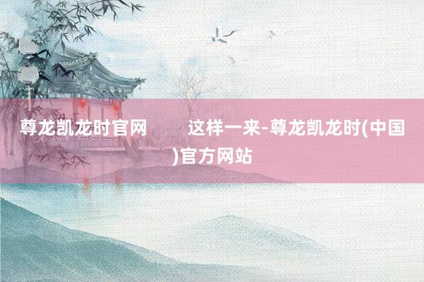 尊龙凯龙时官网        这样一来-尊龙凯龙时(中国)官方网站