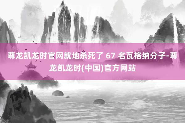 尊龙凯龙时官网就地杀死了 67 名瓦格纳分子-尊龙凯龙时(中国)官方网站