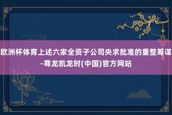 欧洲杯体育上述六家全资子公司央求批准的重整筹谋-尊龙凯龙时(中国)官方网站