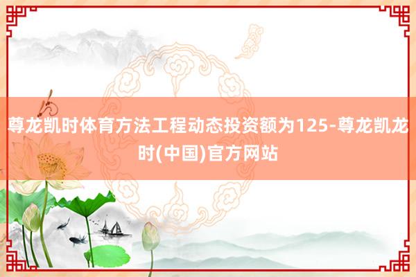 尊龙凯时体育方法工程动态投资额为125-尊龙凯龙时(中国)官方网站