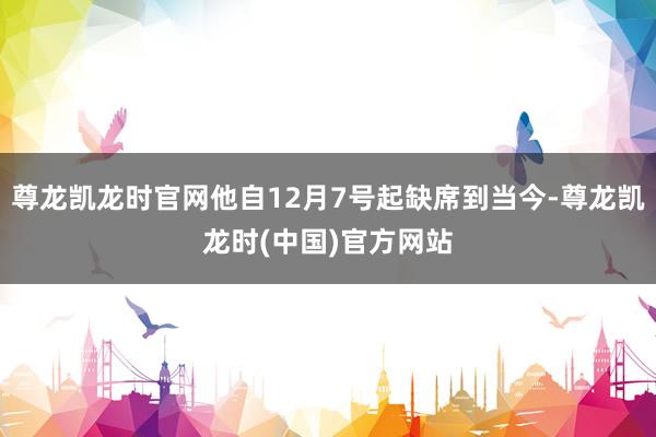 尊龙凯龙时官网他自12月7号起缺席到当今-尊龙凯龙时(中国)官方网站