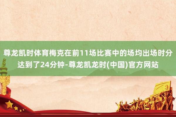 尊龙凯时体育梅克在前11场比赛中的场均出场时分达到了24分钟-尊龙凯龙时(中国)官方网站