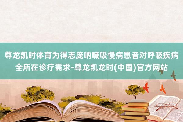 尊龙凯时体育为得志庞呐喊吸慢病患者对呼吸疾病全所在诊疗需求-尊龙凯龙时(中国)官方网站