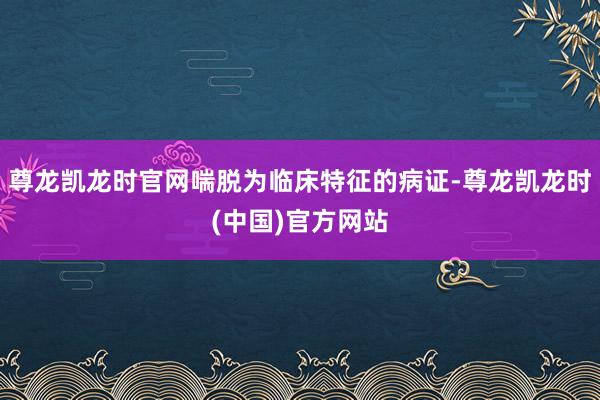 尊龙凯龙时官网喘脱为临床特征的病证-尊龙凯龙时(中国)官方网站