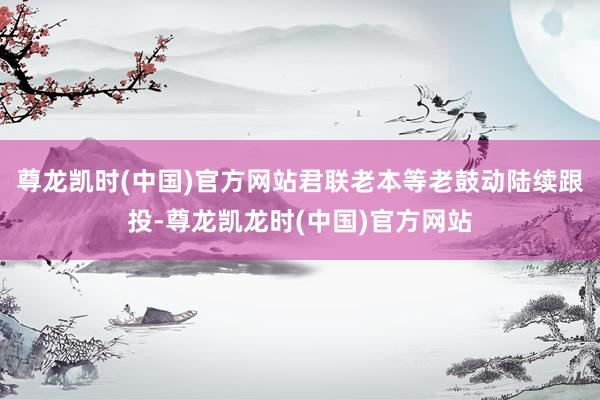 尊龙凯时(中国)官方网站君联老本等老鼓动陆续跟投-尊龙凯龙时(中国)官方网站