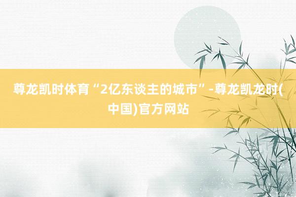 尊龙凯时体育“2亿东谈主的城市”-尊龙凯龙时(中国)官方网站