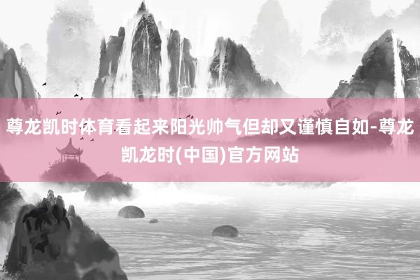 尊龙凯时体育看起来阳光帅气但却又谨慎自如-尊龙凯龙时(中国)官方网站