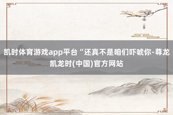 凯时体育游戏app平台“还真不是咱们吓唬你-尊龙凯龙时(中国)官方网站