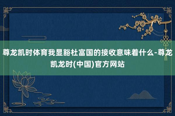 尊龙凯时体育我显豁杜富国的接收意味着什么-尊龙凯龙时(中国)官方网站