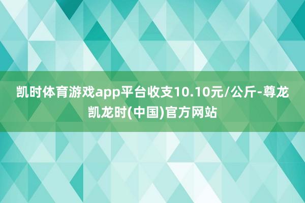 凯时体育游戏app平台收支10.10元/公斤-尊龙凯龙时(中国)官方网站