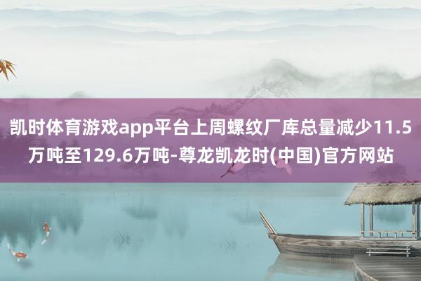 凯时体育游戏app平台上周螺纹厂库总量减少11.5万吨至129.6万吨-尊龙凯龙时(中国)官方网站