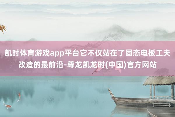 凯时体育游戏app平台它不仅站在了固态电板工夫改造的最前沿-尊龙凯龙时(中国)官方网站