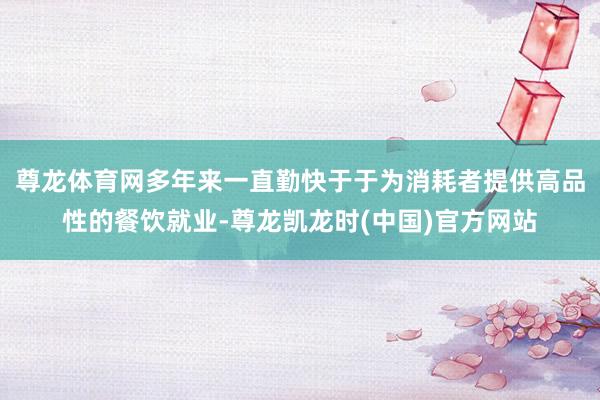 尊龙体育网多年来一直勤快于于为消耗者提供高品性的餐饮就业-尊龙凯龙时(中国)官方网站