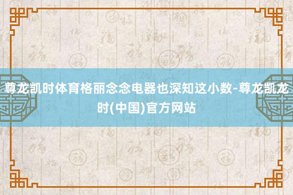 尊龙凯时体育格丽念念电器也深知这小数-尊龙凯龙时(中国)官方网站
