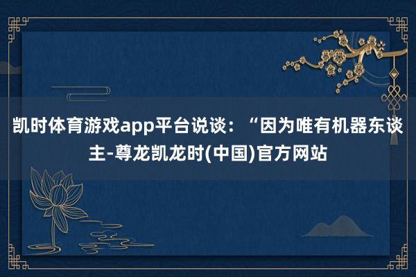 凯时体育游戏app平台说谈：“因为唯有机器东谈主-尊龙凯龙时(中国)官方网站