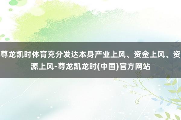 尊龙凯时体育充分发达本身产业上风、资金上风、资源上风-尊龙凯龙时(中国)官方网站